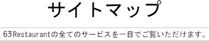 サイトマップ  63Restaurantの全てのサービスを一目でご覧いただけます。